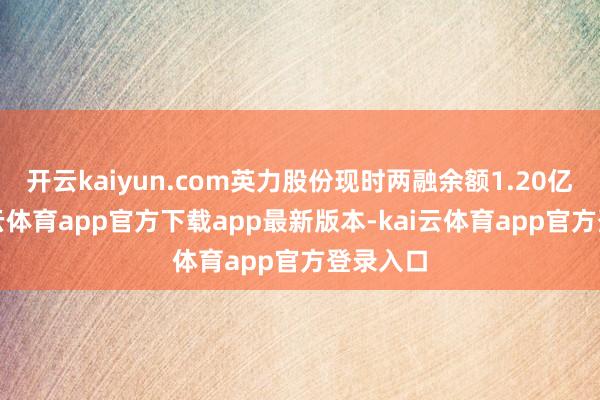 开云kaiyun.com英力股份现时两融余额1.20亿元-kai云体育app官方下载app最新版本-kai云体育app官方登录入口