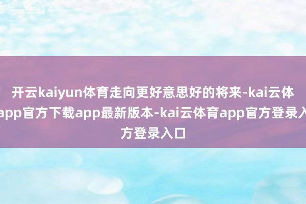 开云kaiyun体育走向更好意思好的将来-kai云体育app官方下载app最新版本-kai云体育app官方登录入口