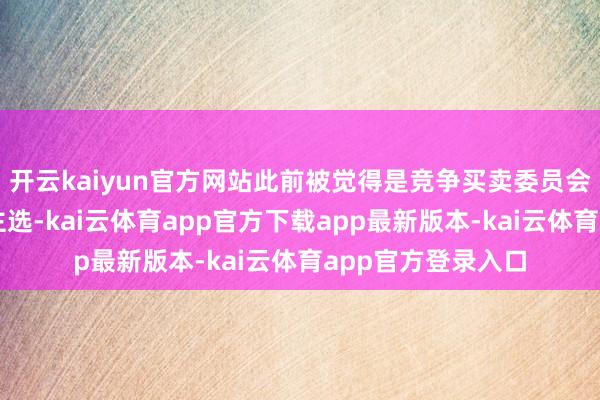 开云kaiyun官方网站此前被觉得是竞争买卖委员会主席的有劲东谈主选-kai云体育app官方下载app最新版本-kai云体育app官方登录入口