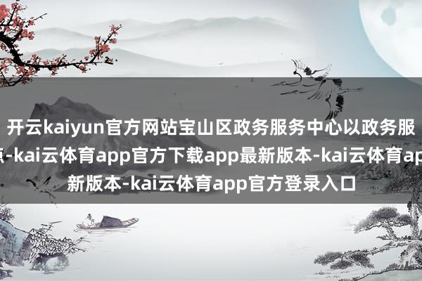 开云kaiyun官方网站宝山区政务服务中心以政务服务的痛点为基点-kai云体育app官方下载app最新版本-kai云体育app官方登录入口