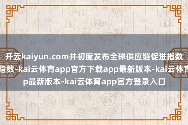开云kaiyun.com并初度发布全球供应链促进指数和全球供应链逢迎指数-kai云体育app官方下载app最新版本-kai云体育app官方登录入口
