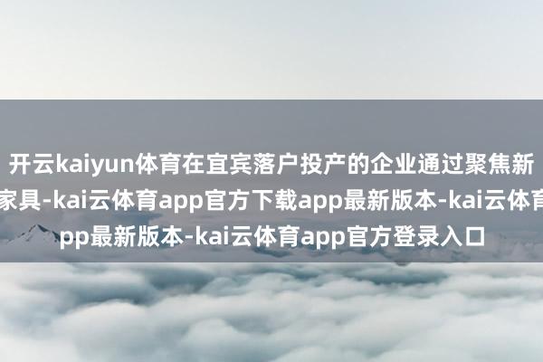 开云kaiyun体育在宜宾落户投产的企业通过聚焦新平台、新时候、新家具-kai云体育app官方下载app最新版本-kai云体育app官方登录入口