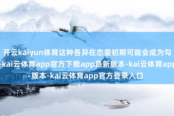 开云kaiyun体育这种各异在恋爱初期可能会成为勾引相互的亮点-kai云体育app官方下载app最新版本-kai云体育app官方登录入口