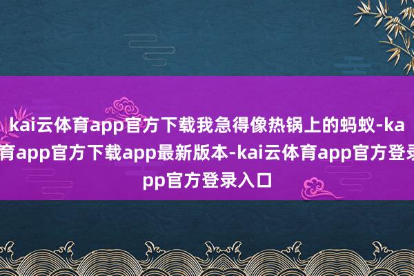 kai云体育app官方下载我急得像热锅上的蚂蚁-kai云体育app官方下载app最新版本-kai云体育app官方登录入口