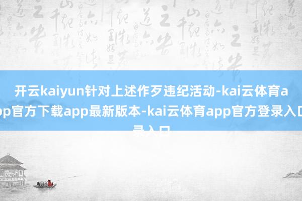 开云kaiyun针对上述作歹违纪活动-kai云体育app官方下载app最新版本-kai云体育app官方登录入口