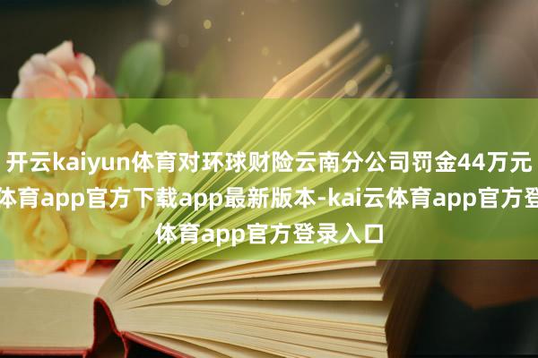 开云kaiyun体育对环球财险云南分公司罚金44万元-kai云体育app官方下载app最新版本-kai云体育app官方登录入口