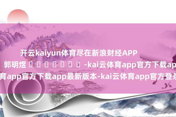 开云kaiyun体育尽在新浪财经APP 包袱裁剪:郭明煜 -kai云体育app官方下载app最新版本-kai云体育app官方登录入口