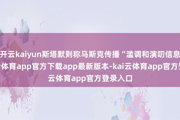 开云kaiyun斯塔默则称马斯克传播“滥调和演叨信息”-kai云体育app官方下载app最新版本-kai云体育app官方登录入口