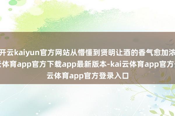 开云kaiyun官方网站从懵懂到贤明让酒的香气愈加浓郁-kai云体育app官方下载app最新版本-kai云体育app官方登录入口