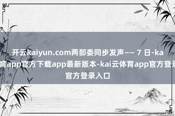 开云kaiyun.com两部委同步发声—— 7 日-kai云体育app官方下载app最新版本-kai云体育app官方登录入口