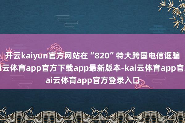开云kaiyun官方网站在“820”特大跨国电信诓骗专案中-kai云体育app官方下载app最新版本-kai云体育app官方登录入口