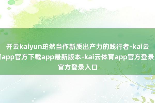 开云kaiyun珀然当作新质出产力的践行者-kai云体育app官方下载app最新版本-kai云体育app官方登录入口