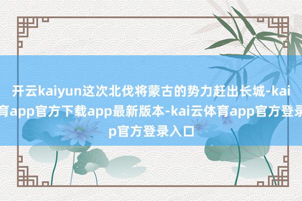 开云kaiyun这次北伐将蒙古的势力赶出长城-kai云体育app官方下载app最新版本-kai云体育app官方登录入口
