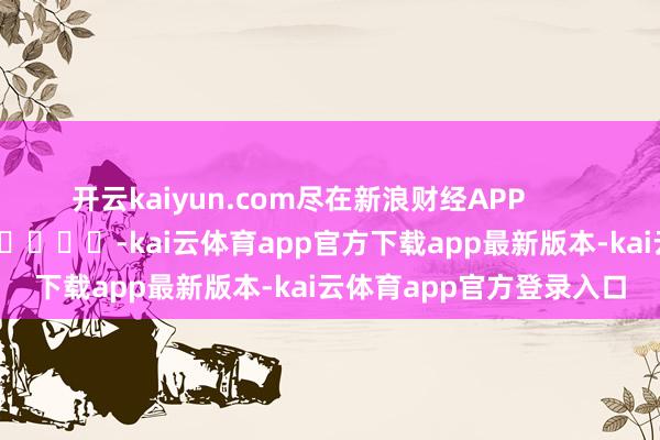 开云kaiyun.com尽在新浪财经APP            													-kai云体育app官方下载app最新版本-kai云体育app官方登录入口