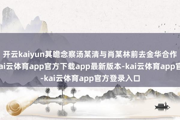 开云kaiyun其瞻念察汤某清与肖某林前去金华合作考核事项-kai云体育app官方下载app最新版本-kai云体育app官方登录入口