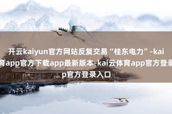 开云kaiyun官方网站反复交易“桂东电力”-kai云体育app官方下载app最新版本-kai云体育app官方登录入口