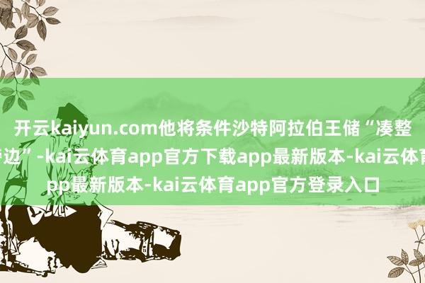 开云kaiyun.com他将条件沙特阿拉伯王储“凑整到1万亿好意思元傍边”-kai云体育app官方下载app最新版本-kai云体育app官方登录入口