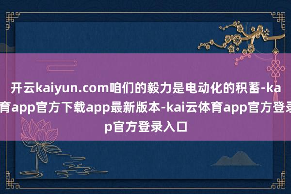 开云kaiyun.com咱们的毅力是电动化的积蓄-kai云体育app官方下载app最新版本-kai云体育app官方登录入口