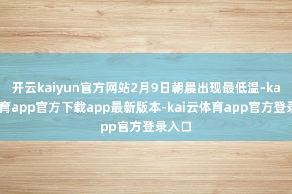 开云kaiyun官方网站2月9日朝晨出现最低温-kai云体育app官方下载app最新版本-kai云体育app官方登录入口