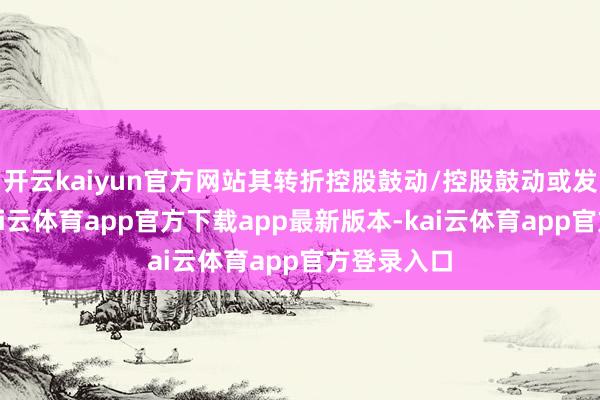 开云kaiyun官方网站其转折控股鼓动/控股鼓动或发生变更-kai云体育app官方下载app最新版本-kai云体育app官方登录入口