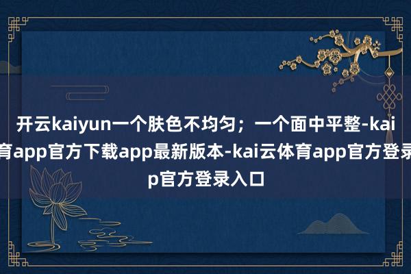 开云kaiyun一个肤色不均匀；一个面中平整-kai云体育app官方下载app最新版本-kai云体育app官方登录入口