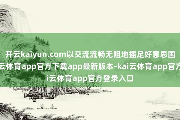 开云kaiyun.com以交流流畅无阻地插足好意思国市集-kai云体育app官方下载app最新版本-kai云体育app官方登录入口