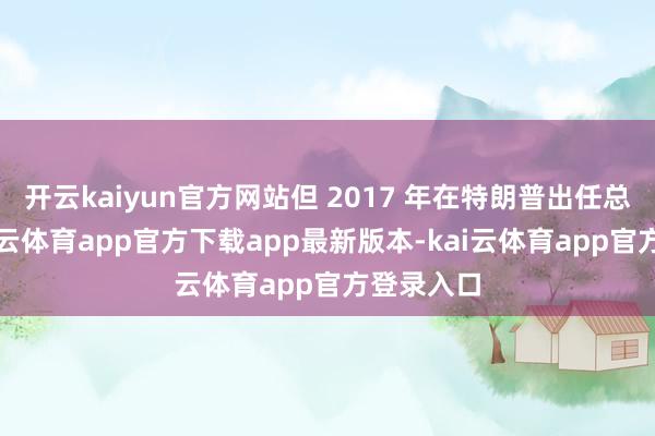 开云kaiyun官方网站但 2017 年在特朗普出任总统后-kai云体育app官方下载app最新版本-kai云体育app官方登录入口