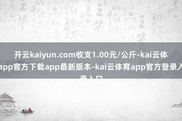 开云kaiyun.com收支1.00元/公斤-kai云体育app官方下载app最新版本-kai云体育app官方登录入口