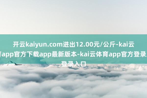 开云kaiyun.com进出12.00元/公斤-kai云体育app官方下载app最新版本-kai云体育app官方登录入口