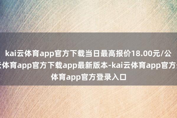 kai云体育app官方下载当日最高报价18.00元/公斤-kai云体育app官方下载app最新版本-kai云体育app官方登录入口