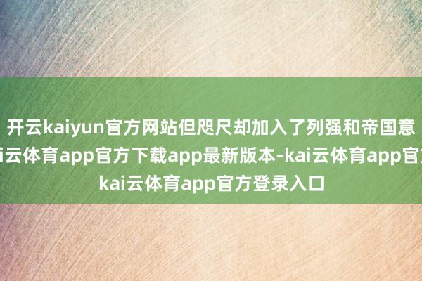 开云kaiyun官方网站但咫尺却加入了列强和帝国意见行列-kai云体育app官方下载app最新版本-kai云体育app官方登录入口