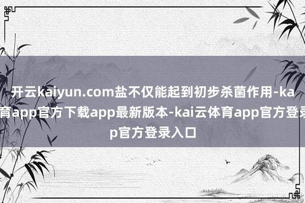 开云kaiyun.com盐不仅能起到初步杀菌作用-kai云体育app官方下载app最新版本-kai云体育app官方登录入口