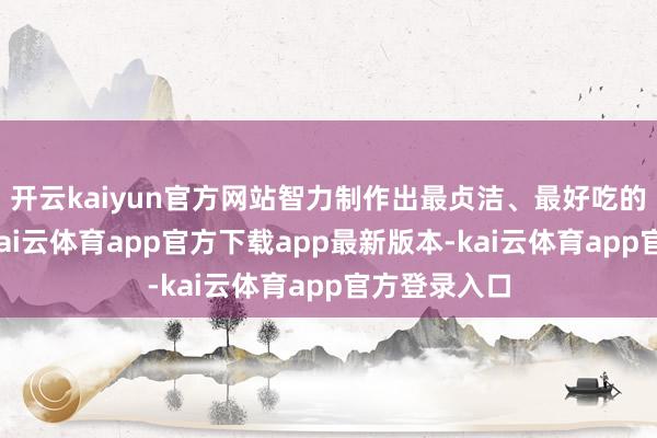 开云kaiyun官方网站智力制作出最贞洁、最好吃的传统小吃-kai云体育app官方下载app最新版本-kai云体育app官方登录入口
