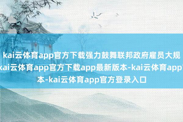 kai云体育app官方下载强力鼓舞联邦政府雇员大规模缩小使命-kai云体育app官方下载app最新版本-kai云体育app官方登录入口