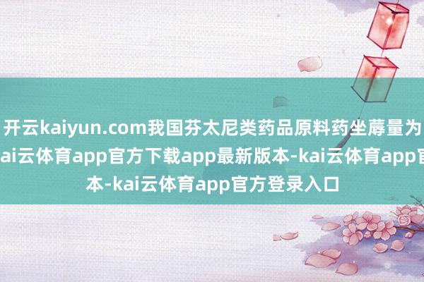 开云kaiyun.com我国芬太尼类药品原料药坐蓐量为 100 公斤-kai云体育app官方下载app最新版本-kai云体育app官方登录入口