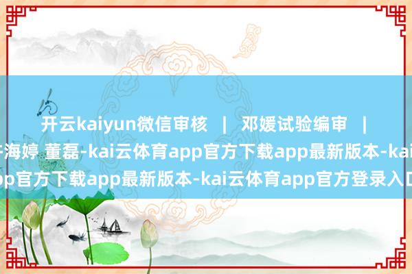 开云kaiyun微信审核   |   邓媛试验编审   |   平悦 赵展微信剪辑   | 许海婷 董磊-kai云体育app官方下载app最新版本-kai云体育app官方登录入口