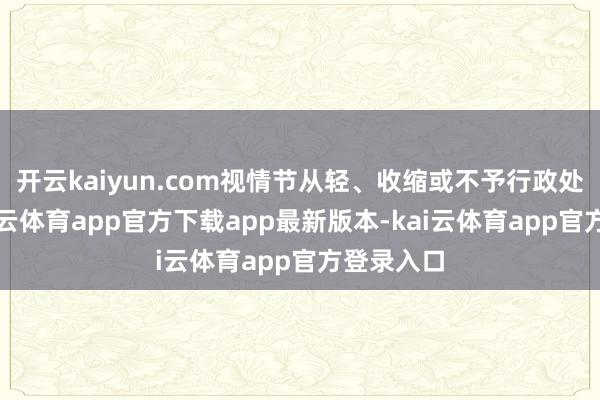 开云kaiyun.com视情节从轻、收缩或不予行政处罚等-kai云体育app官方下载app最新版本-kai云体育app官方登录入口