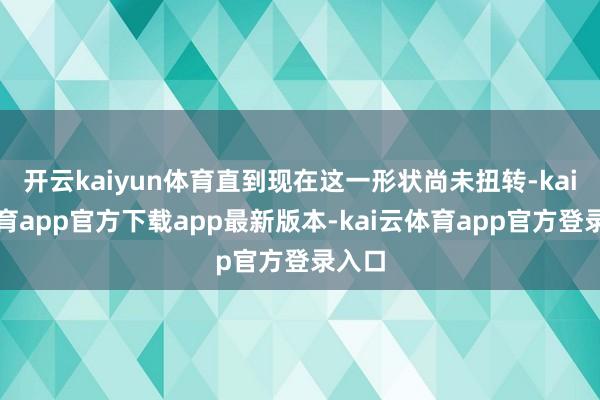 开云kaiyun体育直到现在这一形状尚未扭转-kai云体育app官方下载app最新版本-kai云体育app官方登录入口