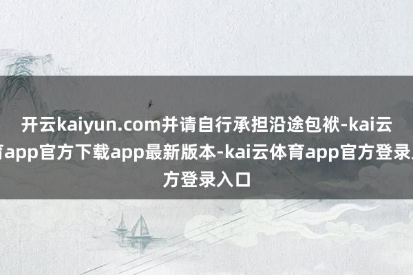 开云kaiyun.com并请自行承担沿途包袱-kai云体育app官方下载app最新版本-kai云体育app官方登录入口