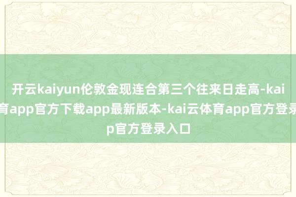 开云kaiyun伦敦金现连合第三个往来日走高-kai云体育app官方下载app最新版本-kai云体育app官方登录入口
