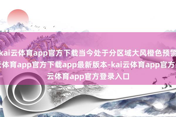 kai云体育app官方下载当今处于分区域大风橙色预警中-kai云体育app官方下载app最新版本-kai云体育app官方登录入口