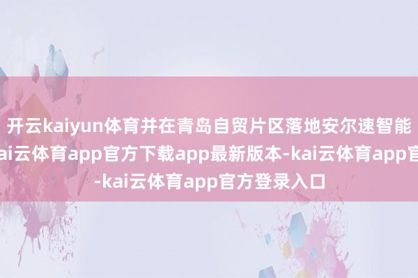 开云kaiyun体育并在青岛自贸片区落地安尔速智能仓储技俩-kai云体育app官方下载app最新版本-kai云体育app官方登录入口