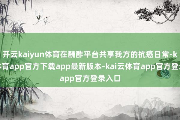 开云kaiyun体育在酬酢平台共享我方的抗癌日常-kai云体育app官方下载app最新版本-kai云体育app官方登录入口