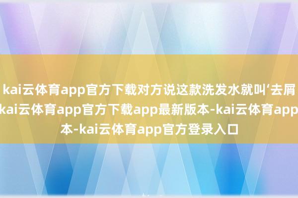 kai云体育app官方下载对方说这款洗发水就叫‘去屑三分钟遗迹’-kai云体育app官方下载app最新版本-kai云体育app官方登录入口
