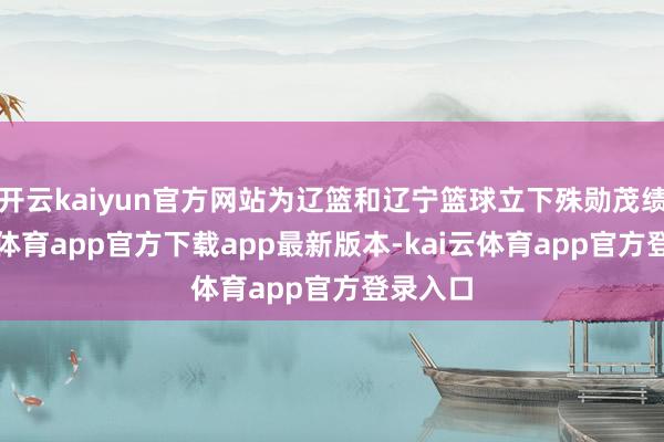 开云kaiyun官方网站为辽篮和辽宁篮球立下殊勋茂绩-kai云体育app官方下载app最新版本-kai云体育app官方登录入口