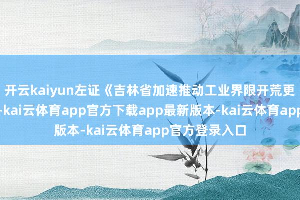 开云kaiyun左证《吉林省加速推动工业界限开荒更新职责决策》-kai云体育app官方下载app最新版本-kai云体育app官方登录入口