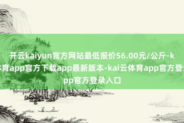 开云kaiyun官方网站最低报价56.00元/公斤-kai云体育app官方下载app最新版本-kai云体育app官方登录入口