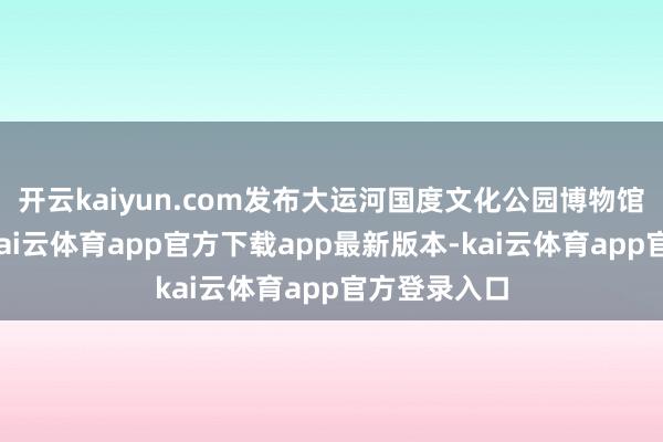 开云kaiyun.com发布大运河国度文化公园博物馆发展答复-kai云体育app官方下载app最新版本-kai云体育app官方登录入口