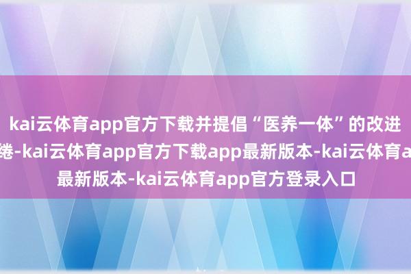 kai云体育app官方下载并提倡“医养一体”的改进性居品处分有缱绻-kai云体育app官方下载app最新版本-kai云体育app官方登录入口