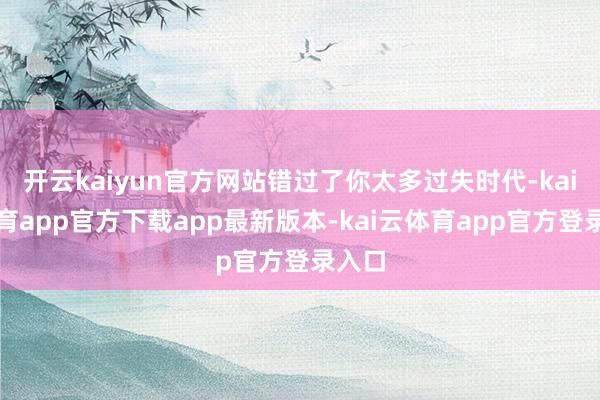 开云kaiyun官方网站错过了你太多过失时代-kai云体育app官方下载app最新版本-kai云体育app官方登录入口